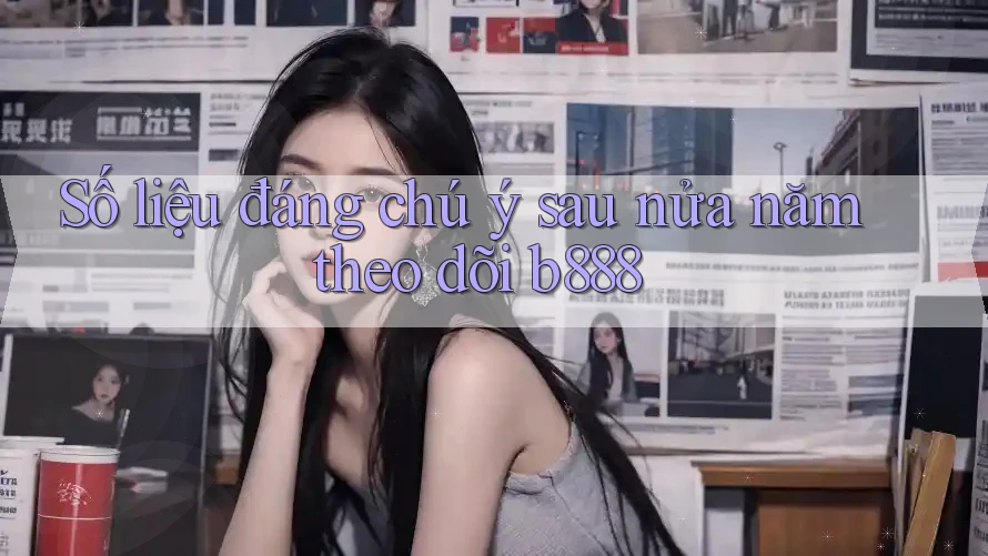 Số liệu đáng chú ý sau nửa năm theo dõi b888