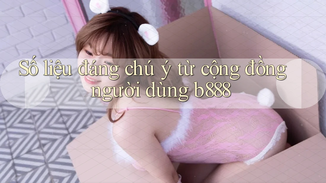 Số liệu đáng chú ý từ cộng đồng người dùng b888
