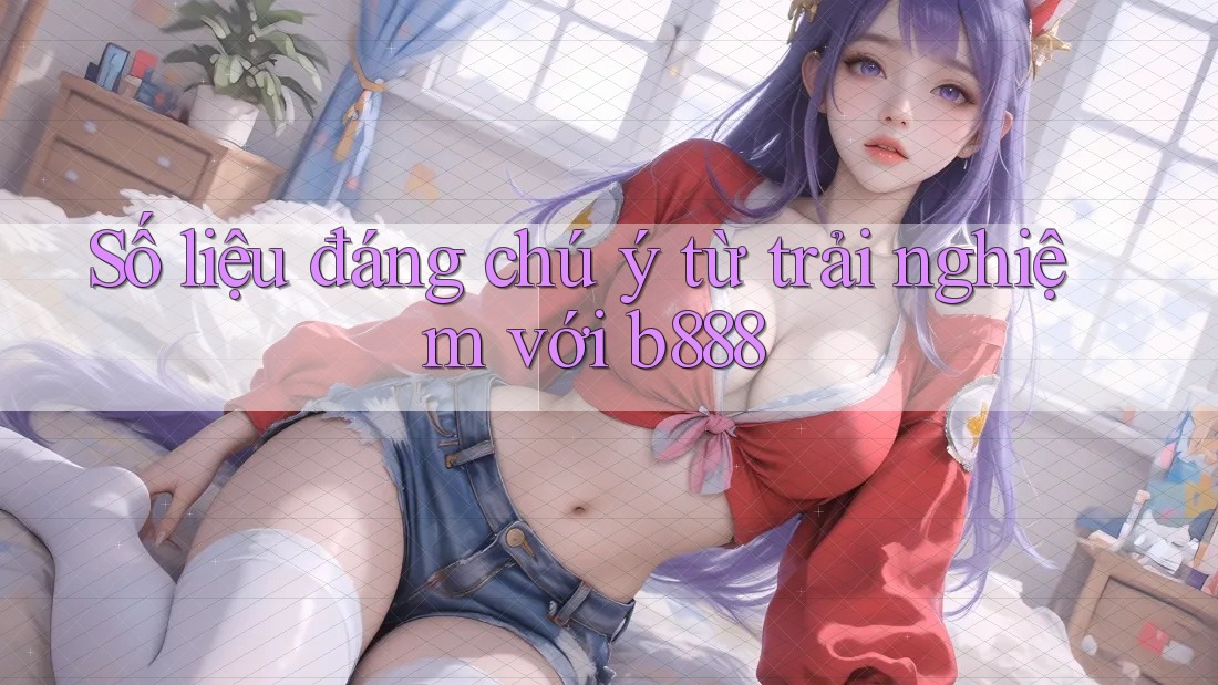 Số liệu đáng chú ý từ trải nghiệm với b888