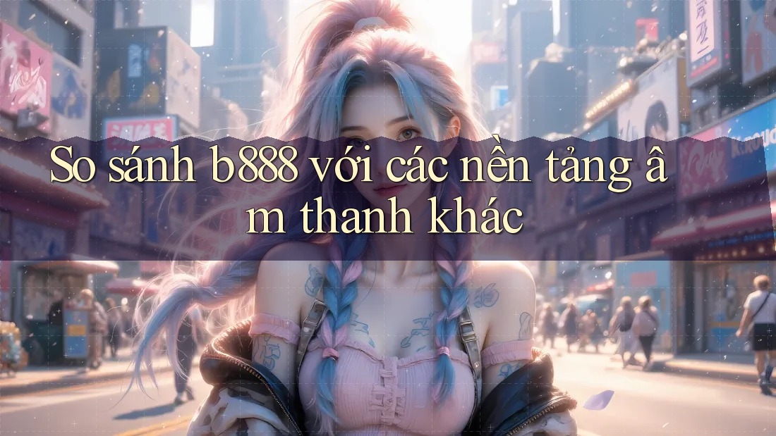 So sánh b888 với các nền tảng âm thanh khác