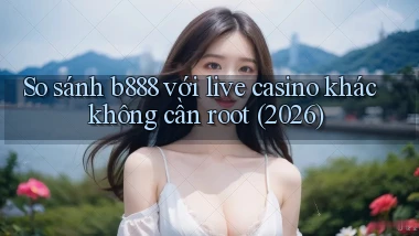 So sánh b888 với live casino khác không cần root (2026)