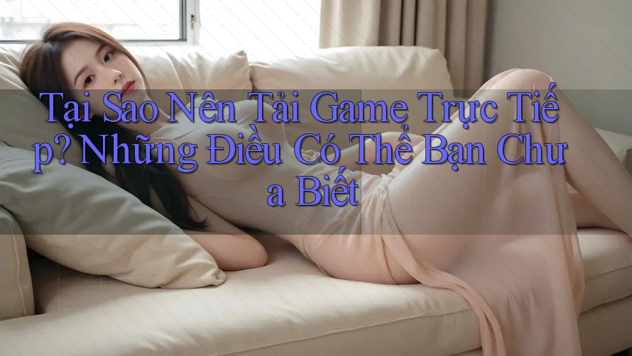 Tại Sao Nên Tải Game Trực Tiếp? Những Điều Có Thể Bạn Chưa Biết