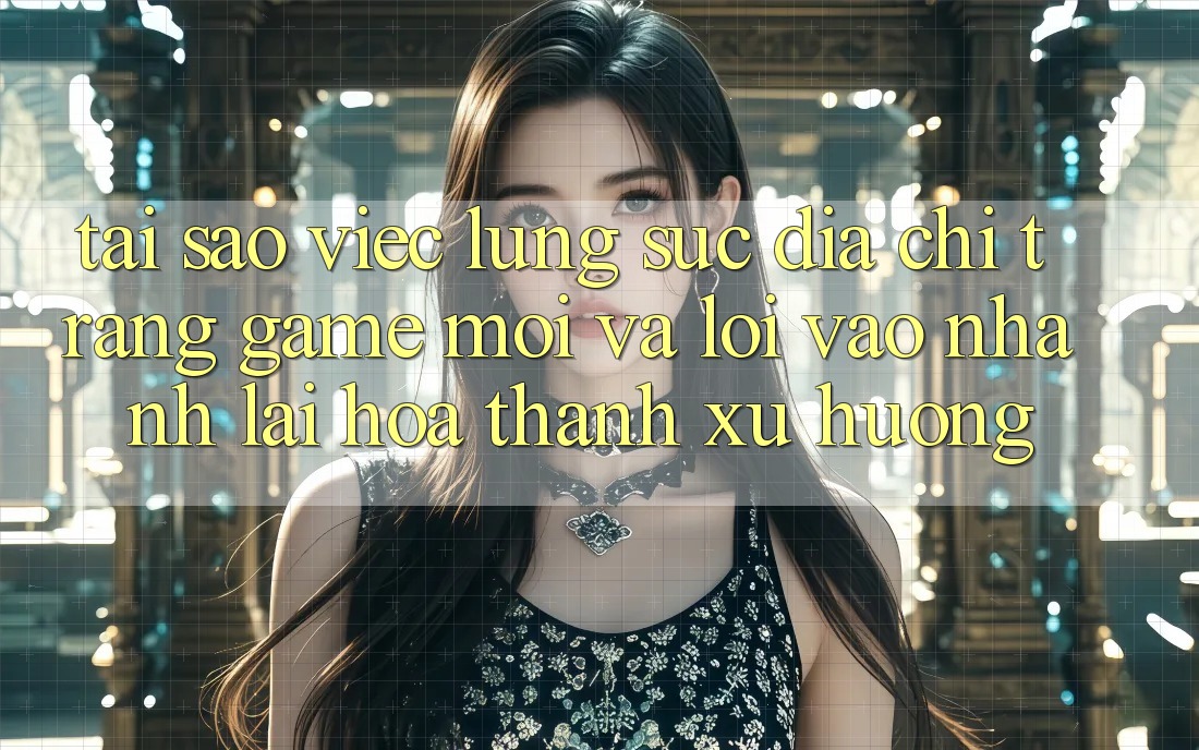 Tại sao việc lùng sục “Địa chỉ trang Game Mới” và “Lối Vào Nhanh” lại hóa thành xu hướng?