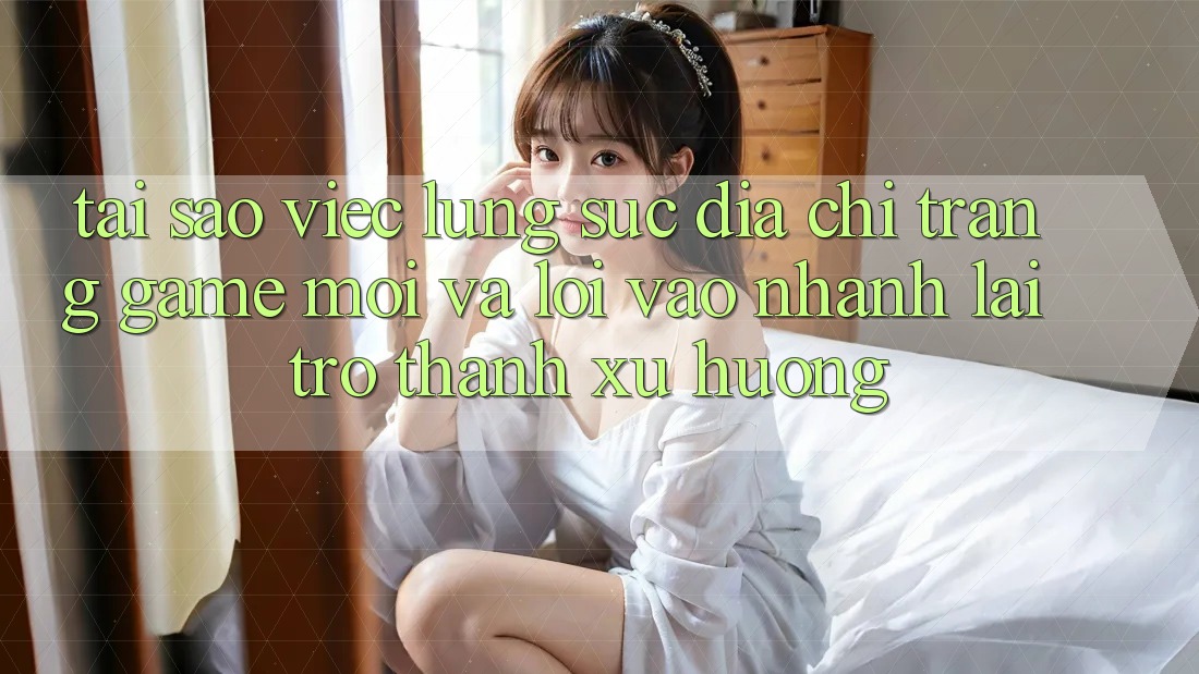 Tại sao việc lùng sục “Địa chỉ trang Game Mới” và “Lối Vào Nhanh” lại trở thành xu hướng? Tại sao việc lùng sục “Địa chỉ trang Game Mới” và “Lối Vào Nhanh” lại trở thành xu hướng?