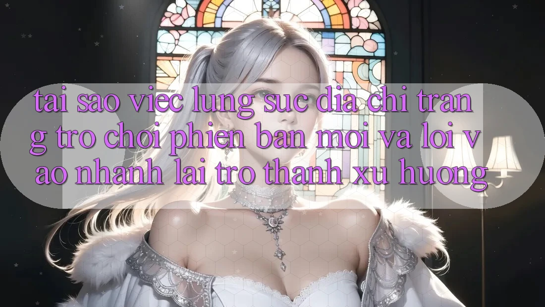 Tại sao việc lùng sục “Địa chỉ trang Trò chơi Phiên bản mới” và “Lối Vào Nhanh” lại trở thành xu hướng?