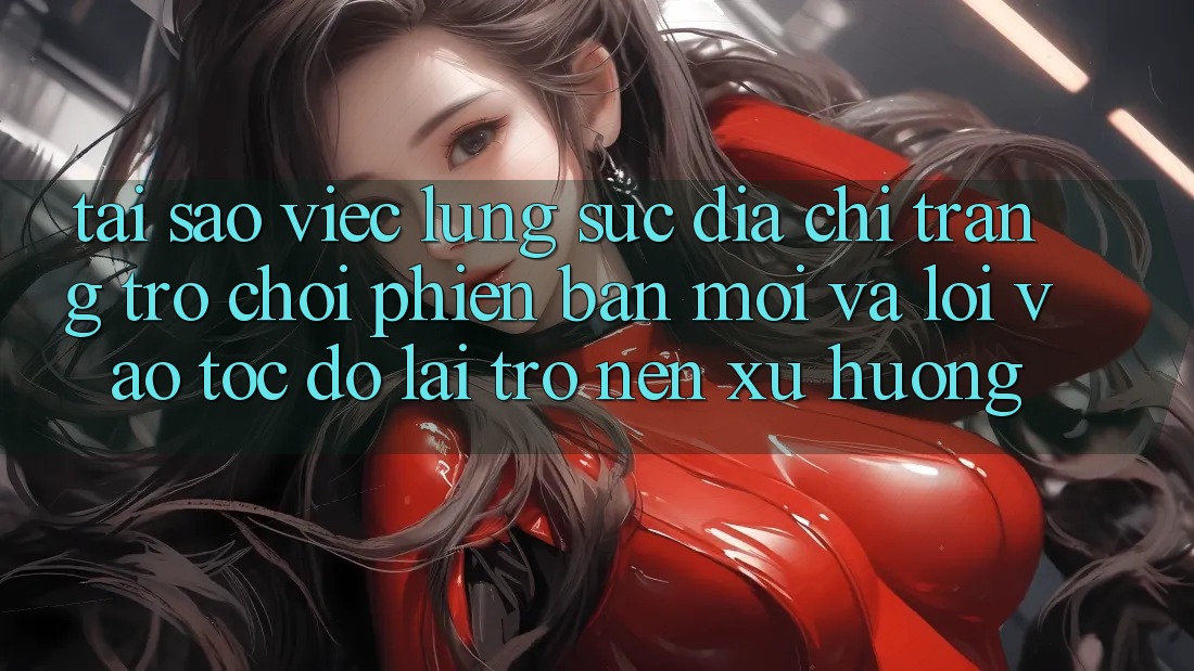 Tại sao việc lùng sục “Địa chỉ trang Trò chơi Phiên bản mới” và “Lối Vào Tốc độ” lại trở nên xu hướng?