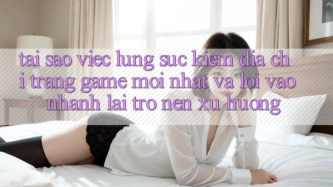 Tại sao việc lùng sục kiếm “Địa chỉ trang Game Mới nhất” và “Lối Vào Nhanh” lại trở nên xu hướng?