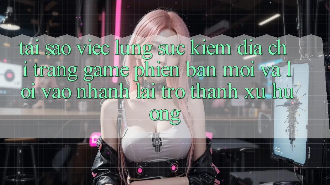 Tại sao việc lùng sục kiếm “Địa chỉ trang Game Phiên bản mới” và “Lối Vào Nhanh” lại trở thành xu hướng?