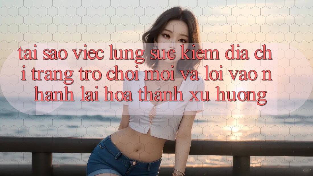 Tại sao việc lùng sục kiếm “Địa chỉ trang Trò chơi Mới” và “Lối Vào Nhanh” lại hóa thành xu hướng?