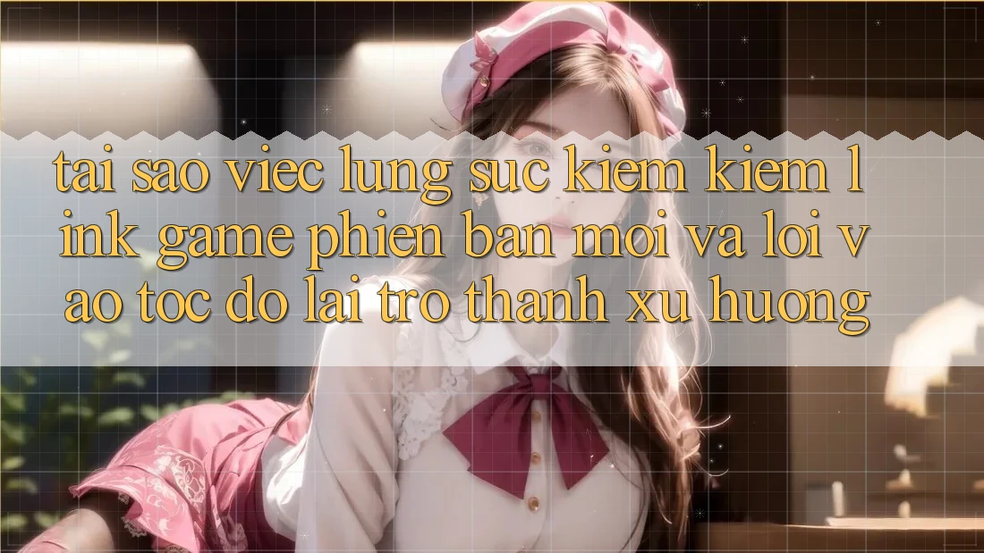 Tại sao việc lùng sục kiếm kiếm “Link Game Phiên bản mới” và “Lối Vào Tốc độ” lại trở thành xu hướng?