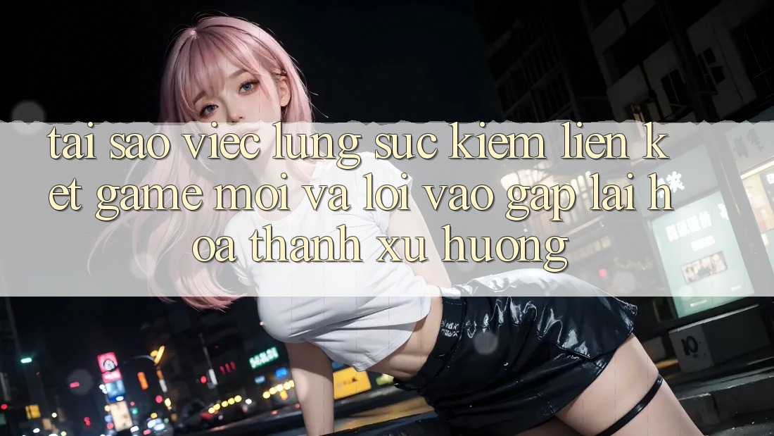 Tại sao việc lùng sục kiếm “Liên kết Game Mới” và “Lối Vào Gấp” lại hóa thành xu hướng?