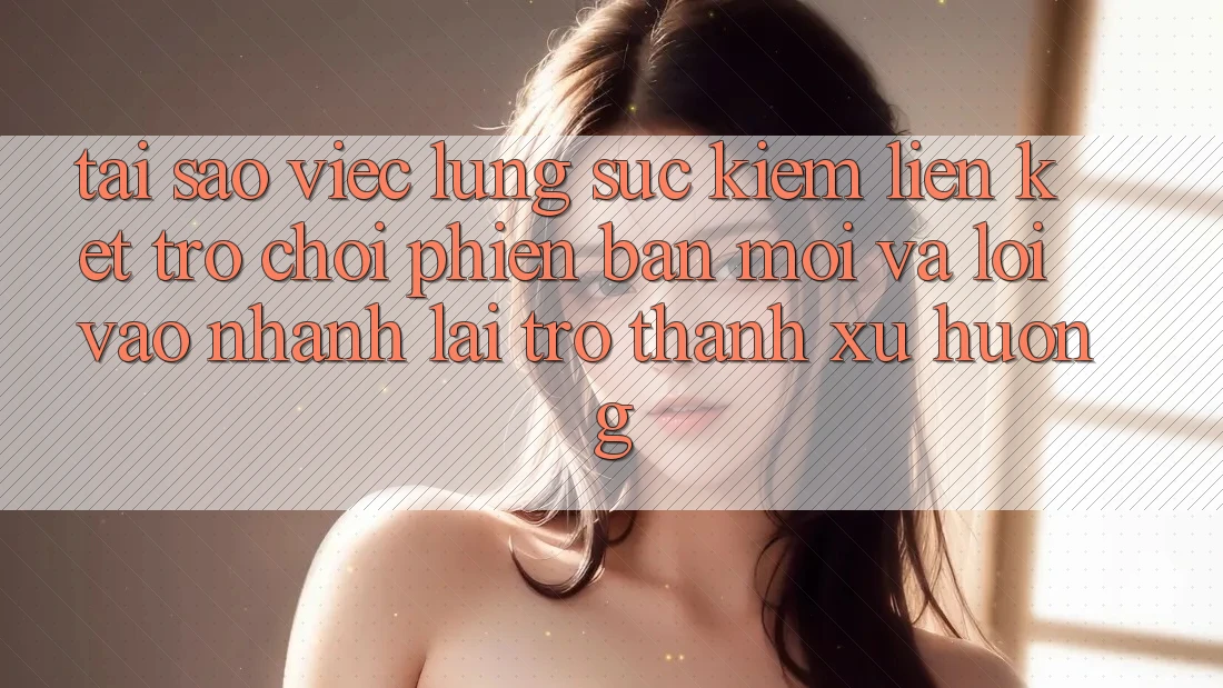 Tại sao việc lùng sục kiếm “Liên kết Trò chơi Phiên bản mới” và “Lối Vào Nhanh” lại trở thành xu hướng?
