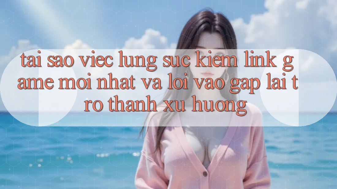Tại sao việc lùng sục kiếm “Link Game Mới nhất” và “Lối Vào Gấp” lại trở thành xu hướng?
