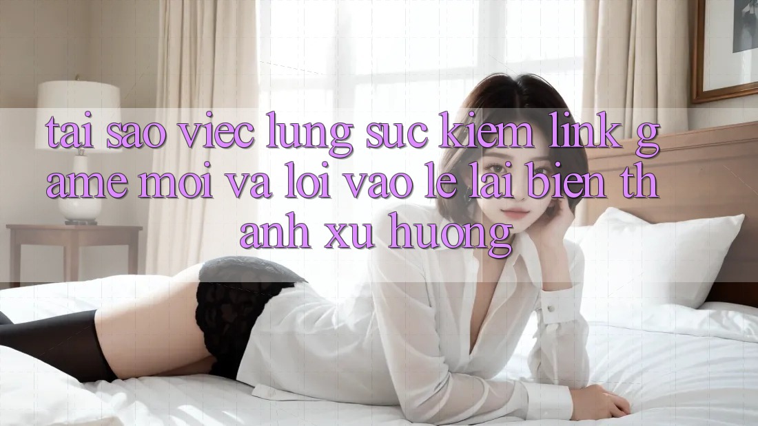 Tại sao việc lùng sục kiếm “Link Game Mới” và “Lối Vào Lẹ” lại biến thành xu hướng?