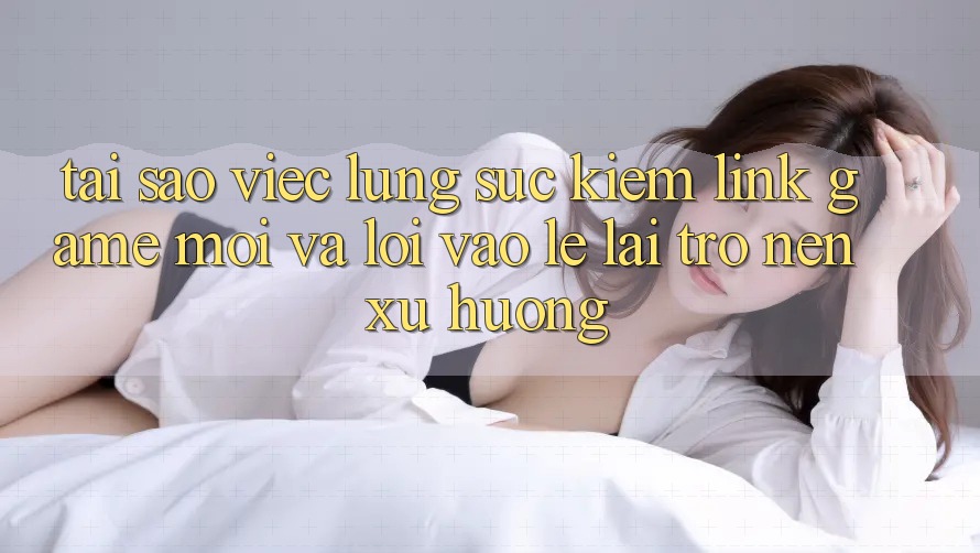 Tại sao việc lùng sục kiếm “Link Game Mới” và “Lối Vào Lẹ” lại trở nên xu hướng?