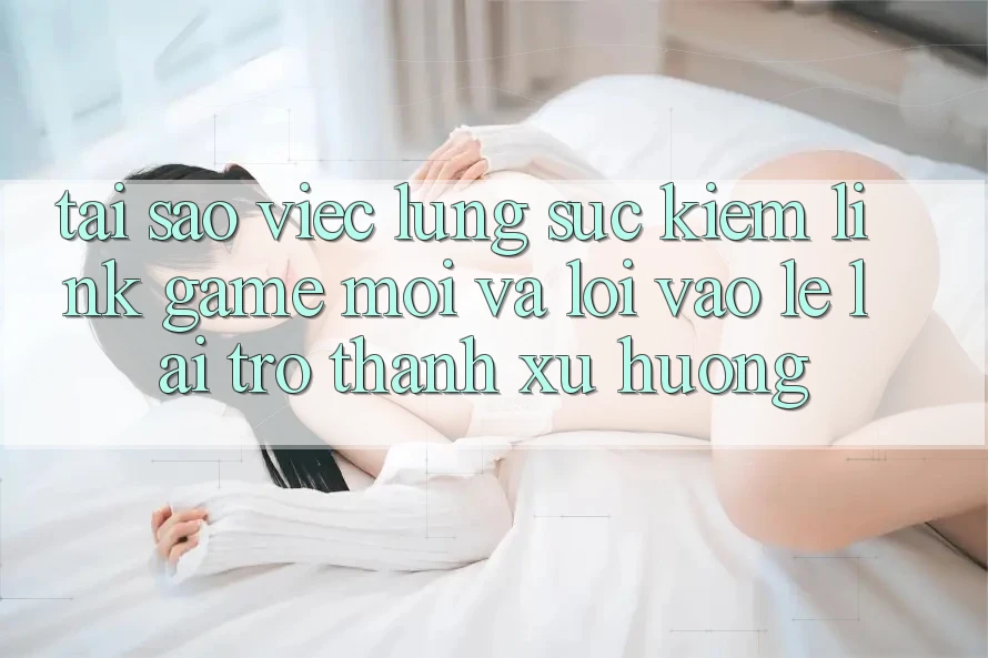 Tại sao việc lùng sục kiếm “Link Game Mới” và “Lối Vào Lẹ” lại trở thành xu hướng?