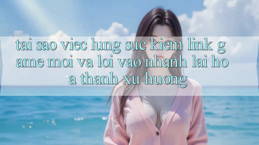 Tại sao việc lùng sục kiếm “Link Game Mới” và “Lối Vào Nhanh” lại hóa thành xu hướng?