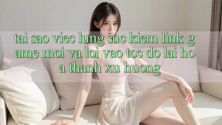 Tại sao việc lùng sục kiếm “Link Game Mới” và “Lối Vào Tốc độ” lại hóa thành xu hướng? Tại sao việc lùng sục kiếm “Link Game Mới” và “Lối Vào Tốc độ” lại hóa thành xu hướng?