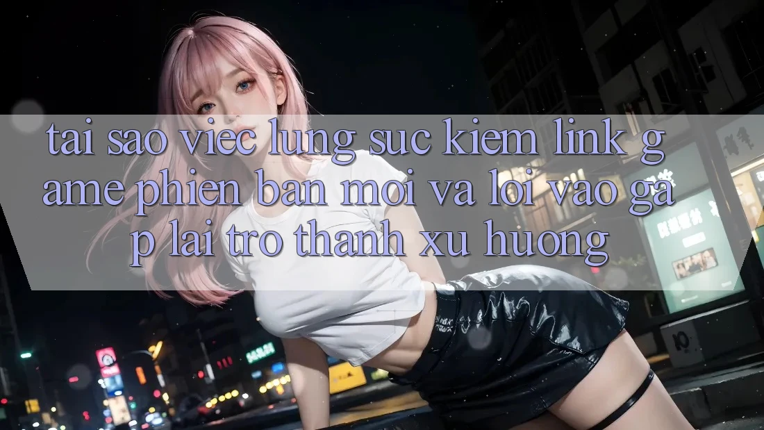 Tại sao việc lùng sục kiếm “Link Game Phiên bản mới” và “Lối Vào Gấp” lại trở thành xu hướng?