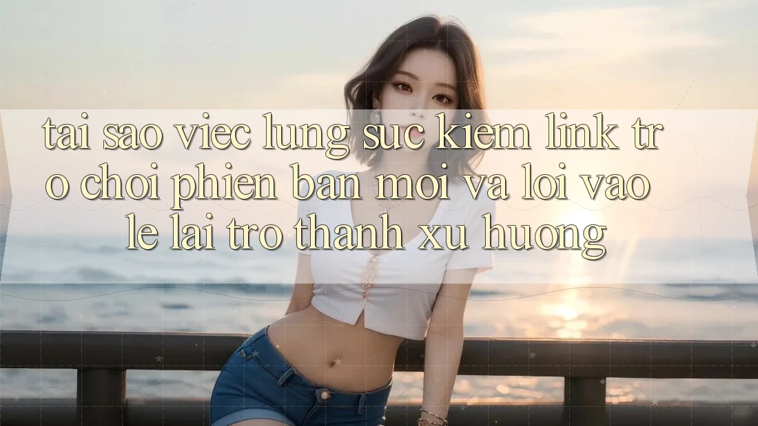 Tại sao việc lùng sục kiếm “Link Trò chơi Phiên bản mới” và “Lối Vào Lẹ” lại trở thành xu hướng?