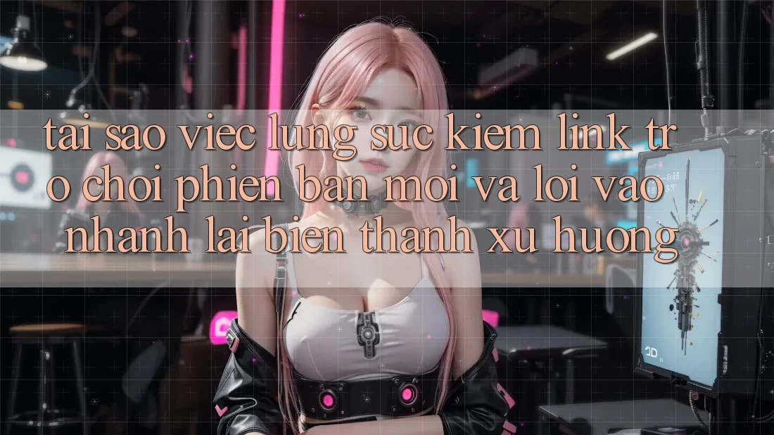 Tại sao việc lùng sục kiếm “Link Trò chơi Phiên bản mới” và “Lối Vào Nhanh” lại biến thành xu hướng?