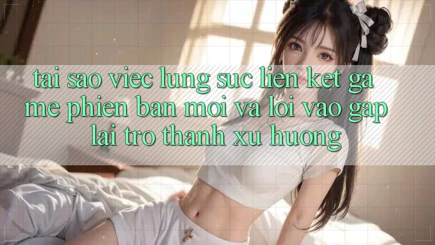 Tại sao việc lùng sục “Liên kết Game Phiên bản mới” và “Lối Vào Gấp” lại trở thành xu hướng?