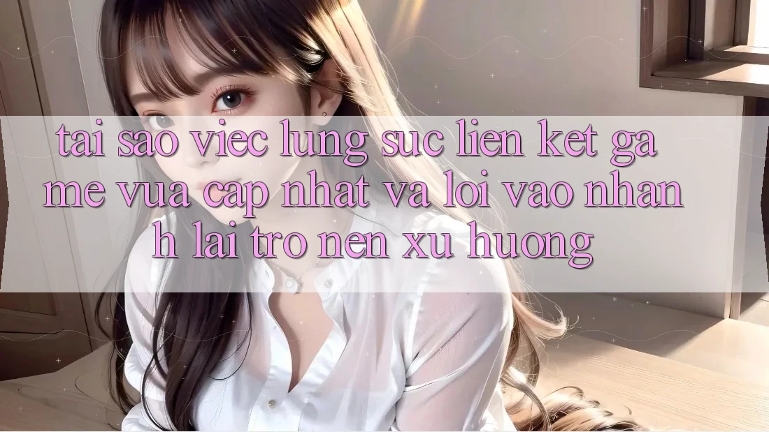 Tại sao việc lùng sục “Liên kết Game Vừa cập nhật” và “Lối Vào Nhanh” lại trở nên xu hướng?