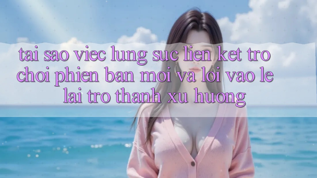 Tại sao việc lùng sục “Liên kết Trò chơi Phiên bản mới” và “Lối Vào Lẹ” lại trở thành xu hướng?