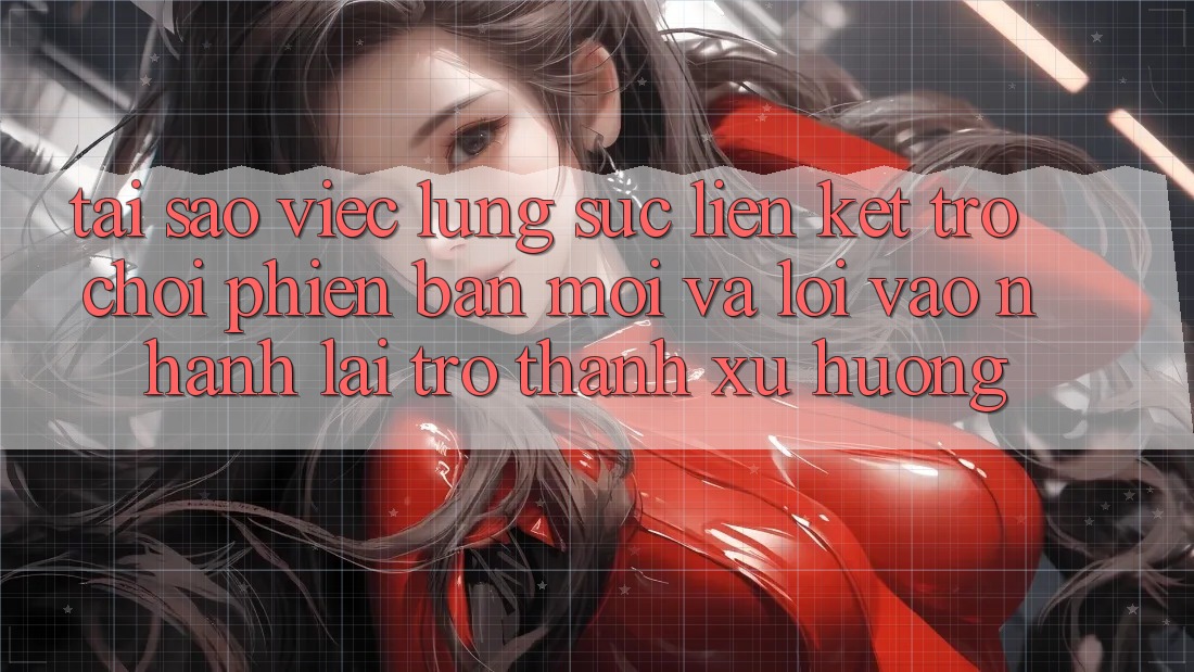 Tại sao việc lùng sục “Liên kết Trò chơi Phiên bản mới” và “Lối Vào Nhanh” lại trở thành xu hướng?