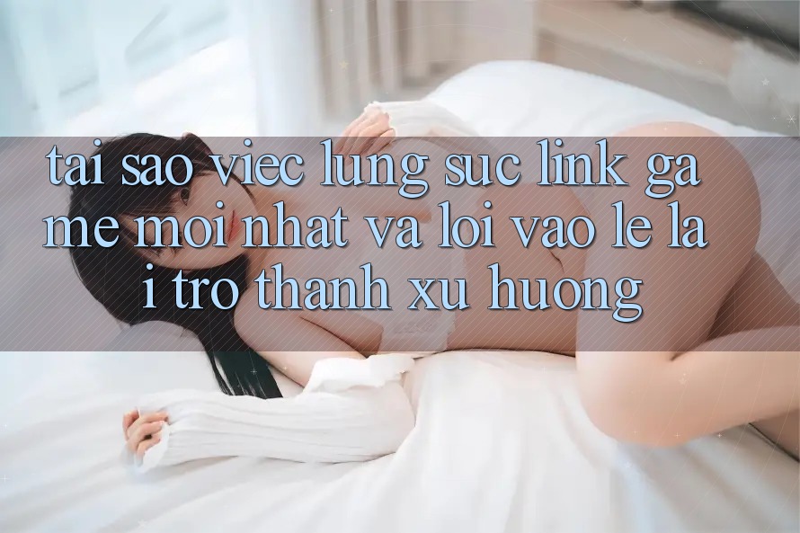 Tại sao việc lùng sục “Link Game Mới nhất” và “Lối Vào Lẹ” lại trở thành xu hướng?