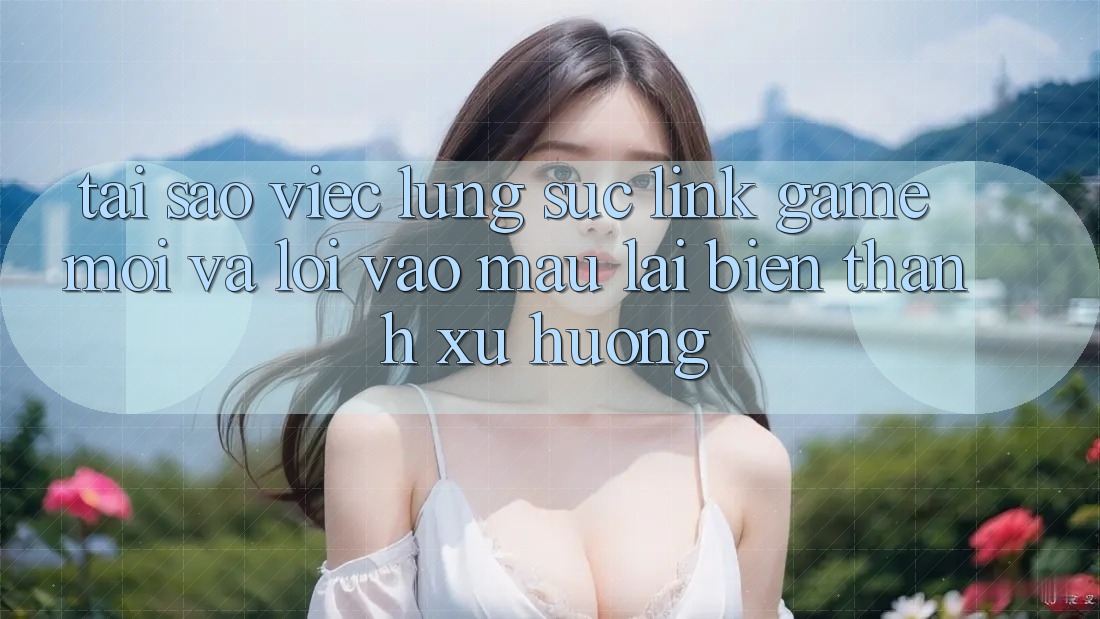 Tại sao việc lùng sục “Link Game Mới” và “Lối Vào Mau” lại biến thành xu hướng? Tại sao việc lùng sục “Link Game Mới” và “Lối Vào Mau” lại biến thành xu hướng?
