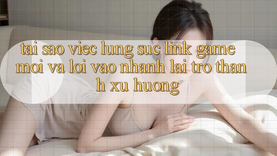 Tại sao việc lùng sục “Link Game Mới” và “Lối Vào Nhanh” lại trở thành xu hướng?