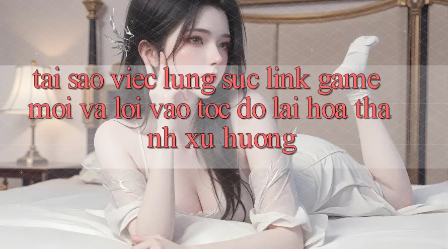 Tại sao việc lùng sục “Link Game Mới” và “Lối Vào Tốc độ” lại hóa thành xu hướng?
