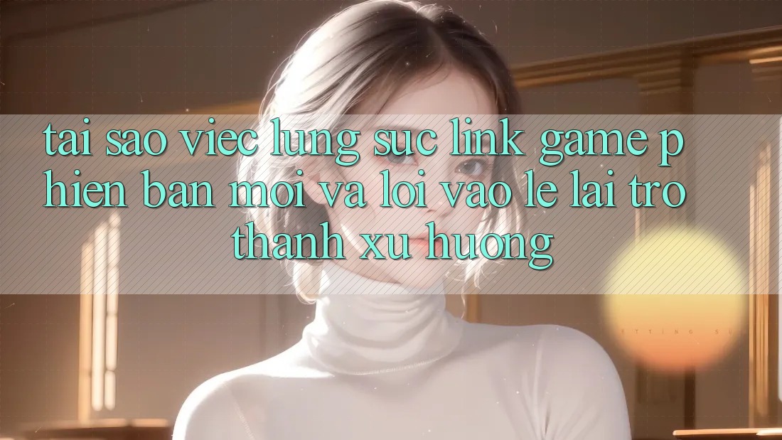 Tại sao việc lùng sục “Link Game Phiên bản mới” và “Lối Vào Lẹ” lại trở thành xu hướng?