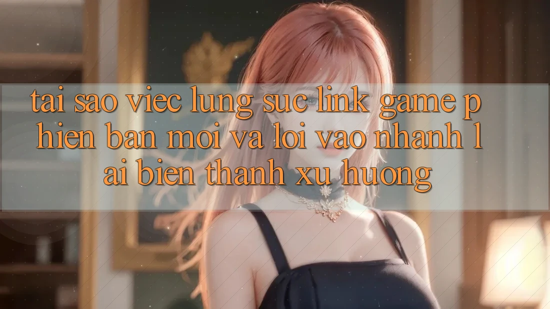 Tại sao việc lùng sục “Link Game Phiên bản mới” và “Lối Vào Nhanh” lại biến thành xu hướng?