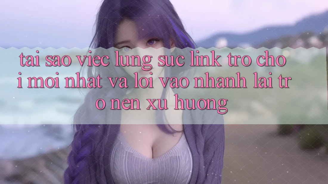 Tại sao việc lùng sục “Link Trò chơi Mới nhất” và “Lối Vào Nhanh” lại trở nên xu hướng?