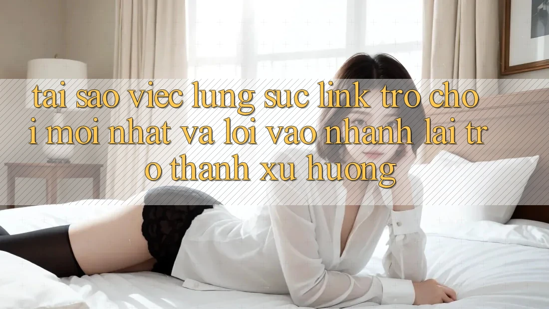 Tại sao việc lùng sục “Link Trò chơi Mới nhất” và “Lối Vào Nhanh” lại trở thành xu hướng?