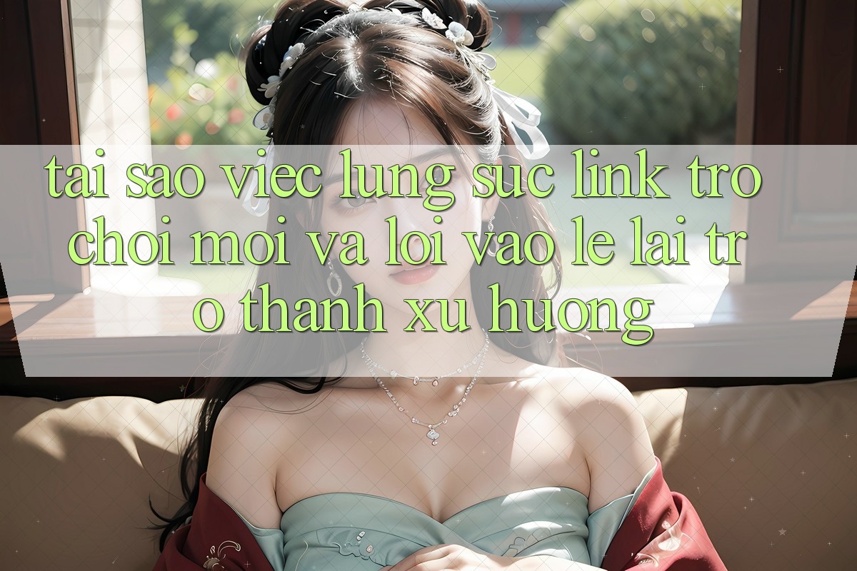 Tại sao việc lùng sục “Link Trò chơi Mới” và “Lối Vào Lẹ” lại trở thành xu hướng?