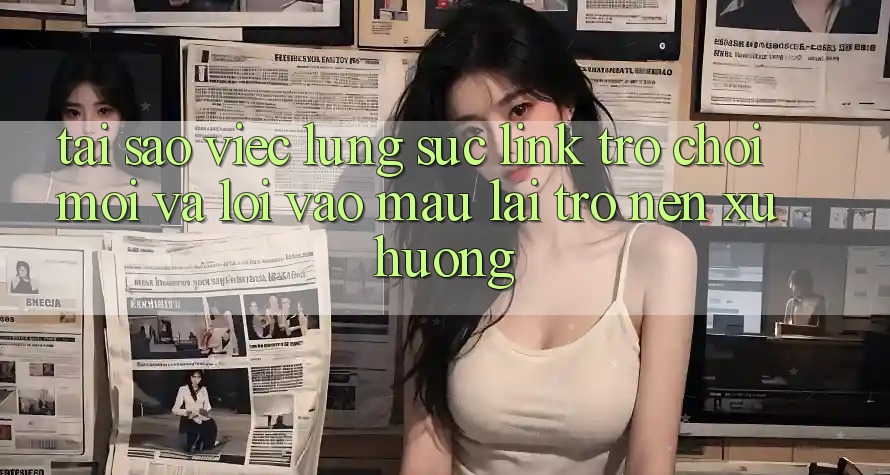 Tại sao việc lùng sục “Link Trò chơi Mới” và “Lối Vào Mau” lại trở nên xu hướng?