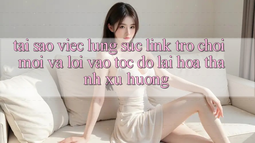 Tại sao việc lùng sục “Link Trò chơi Mới” và “Lối Vào Tốc độ” lại hóa thành xu hướng?