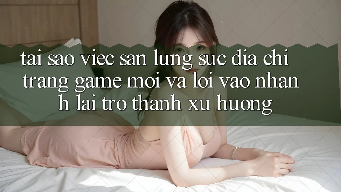 Tại sao việc săn lùng sục “Địa chỉ trang Game Mới” và “Lối Vào Nhanh” lại trở thành xu hướng?