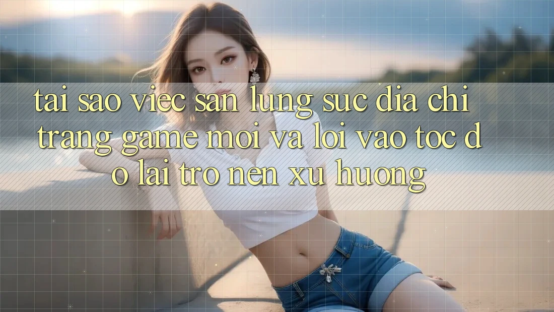 Tại sao việc săn lùng sục “Địa chỉ trang Game Mới” và “Lối Vào Tốc độ” lại trở nên xu hướng?