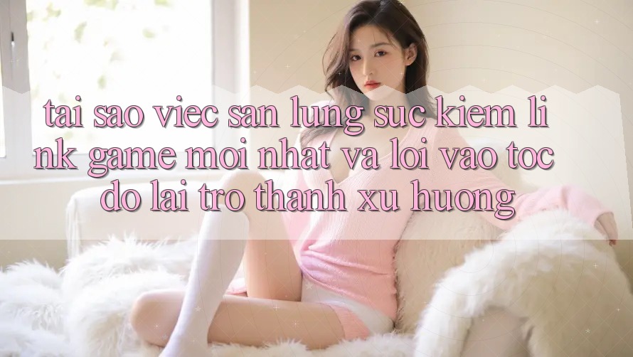 Tại sao việc săn lùng sục kiếm “Link Game Mới nhất” và “Lối Vào Tốc độ” lại trở thành xu hướng?