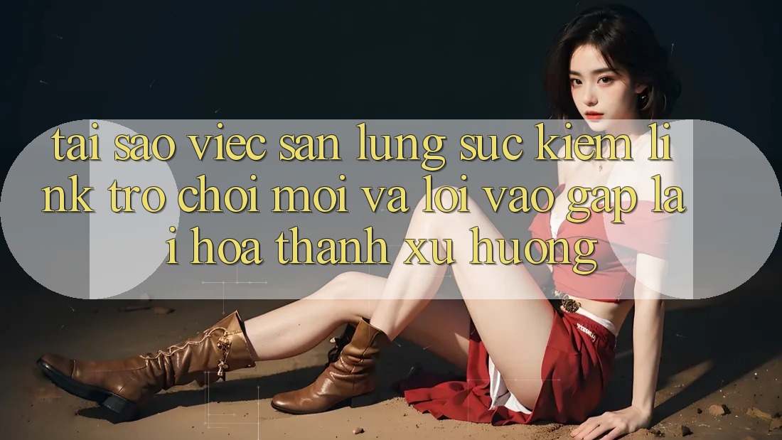 Tại sao việc săn lùng sục kiếm “Link Trò chơi Mới” và “Lối Vào Gấp” lại hóa thành xu hướng?