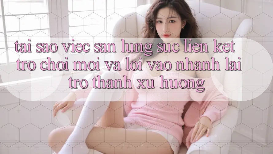 Tại sao việc săn lùng sục “Liên kết Trò chơi Mới” và “Lối Vào Nhanh” lại trở thành xu hướng?