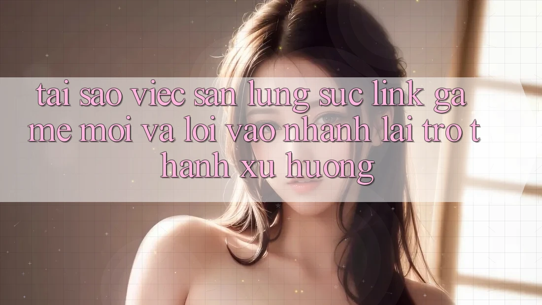 Tại sao việc săn lùng sục “Link Game Mới” và “Lối Vào Nhanh” lại trở thành xu hướng?
