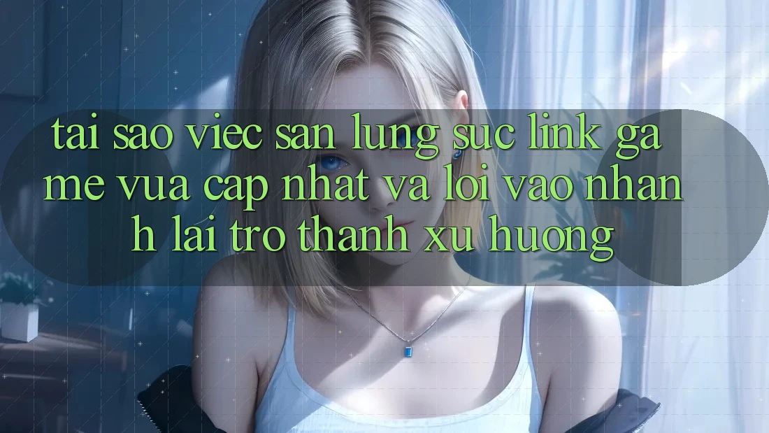 Tại sao việc săn lùng sục “Link Game Vừa cập nhật” và “Lối Vào Nhanh” lại trở thành xu hướng?