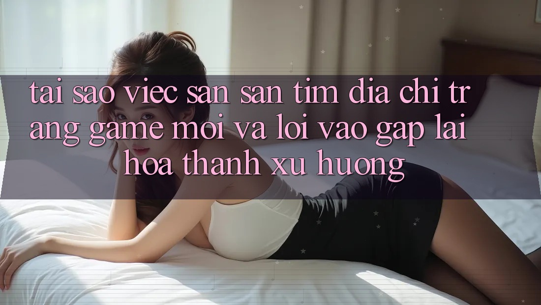 Tại sao việc săn săn tìm “Địa chỉ trang Game Mới” và “Lối Vào Gấp” lại hóa thành xu hướng?