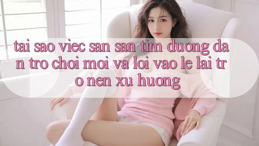 Tại sao việc săn săn tìm “Đường dẫn Trò chơi Mới” và “Lối Vào Lẹ” lại trở nên xu hướng?