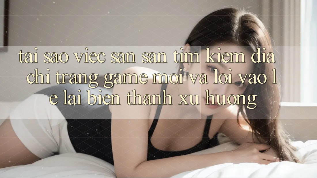 Tại sao việc săn săn tìm kiếm “Địa chỉ trang Game Mới” và “Lối Vào Lẹ” lại biến thành xu hướng? Tại sao việc săn săn tìm kiếm “Địa chỉ trang Game Mới” và “Lối Vào Lẹ” lại biến thành xu hướng?